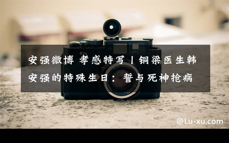 安强微博 孝感特写丨铜梁医生韩安强的特殊生日:誓与死神抢病人