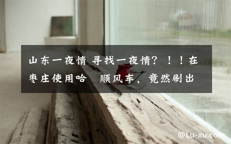 山东一夜情 寻找一夜情?!!在枣庄使用哈啰顺风车,竟然刷出招嫖信息!