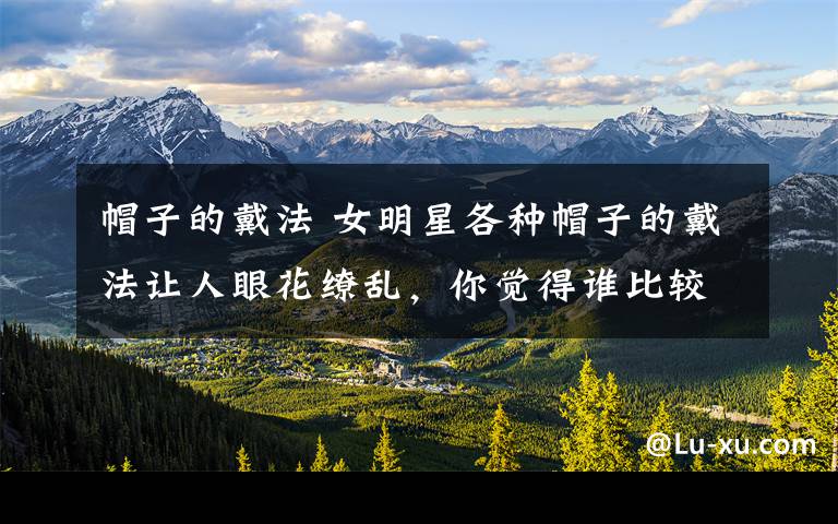 帽子的戴法 女明星各种帽子的戴法让人眼花缭乱,你觉得谁比较有个性呢?