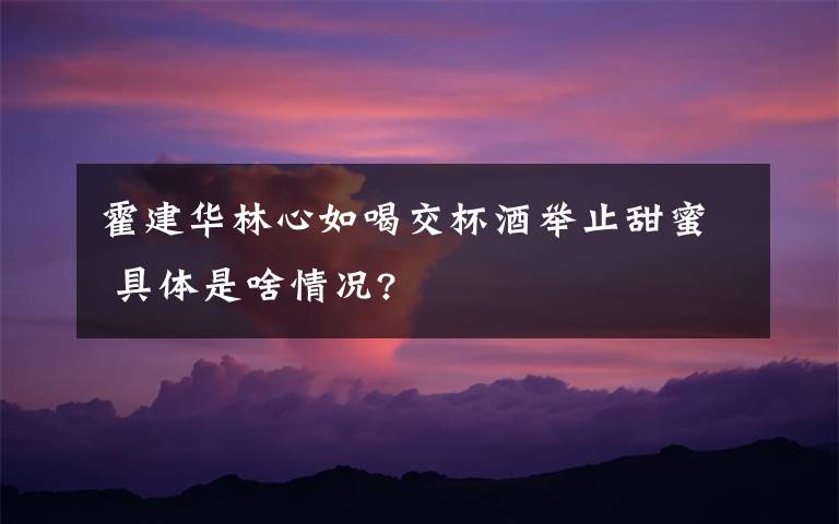 霍建华林心如喝交杯酒举止甜蜜 具体是啥情况?