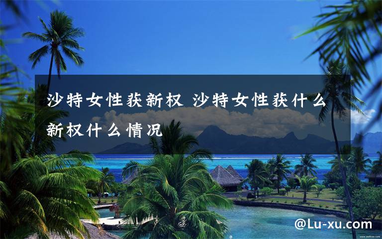 沙特女性获新权 沙特女性获什么新权什么情况