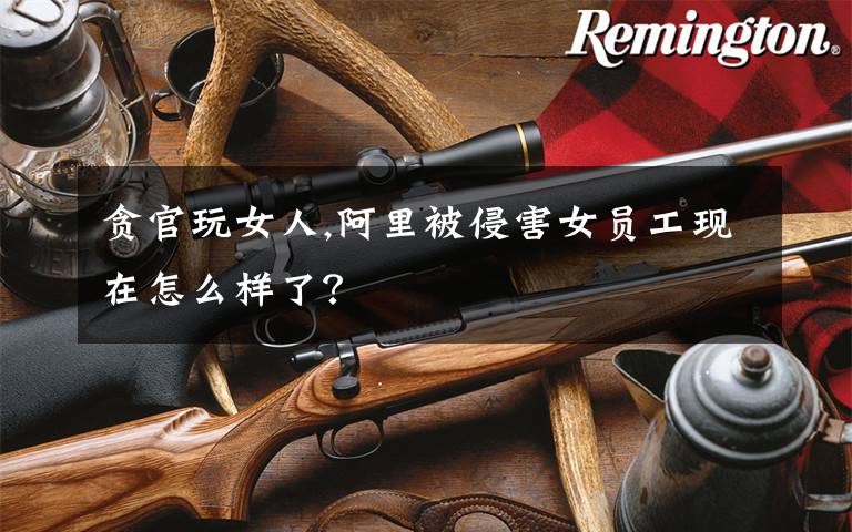 贪官玩女人,阿里被侵害女员工现在怎么样了？