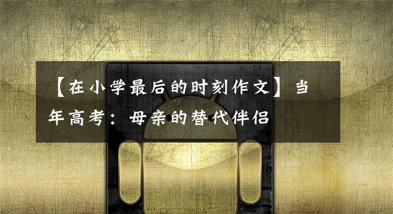 【在小学最后的时刻作文】当年高考:母亲的替代伴侣