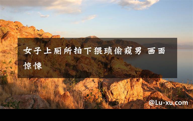女子上厕所拍下猥琐偷窥男 画面惊悚