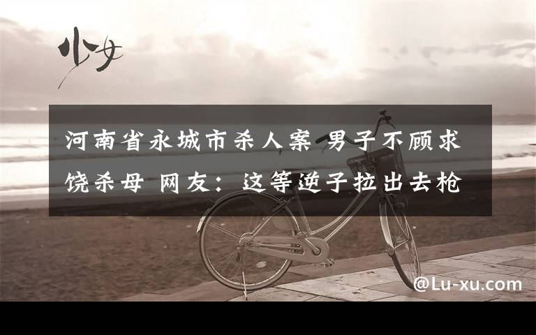河南省永城市杀人案 男子不顾求饶杀母 网友:这等逆子拉出去枪毙5分钟都不解恨