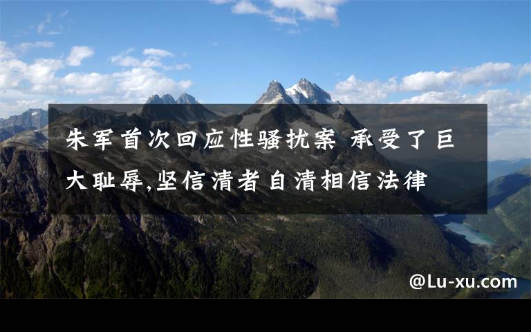 朱军首次回应性骚扰案 承受了巨大耻辱,坚信清者自清相信法律