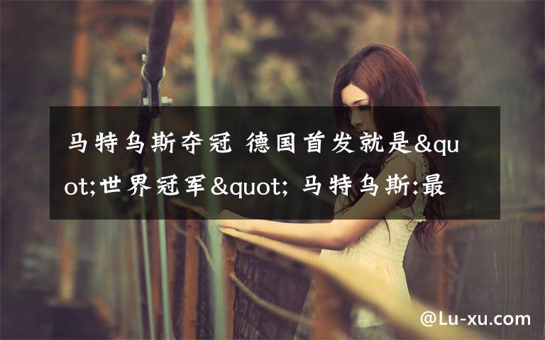 马特乌斯夺冠 德国首发就是"世界冠军" 马特乌斯:最佳夺冠良机