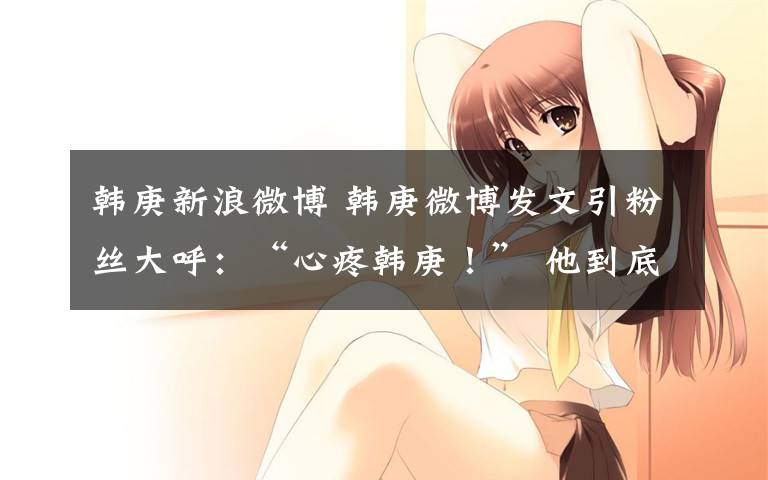韩庚新浪微博 韩庚微博发文引粉丝大呼:“心疼韩庚!” 他到底怎么了?