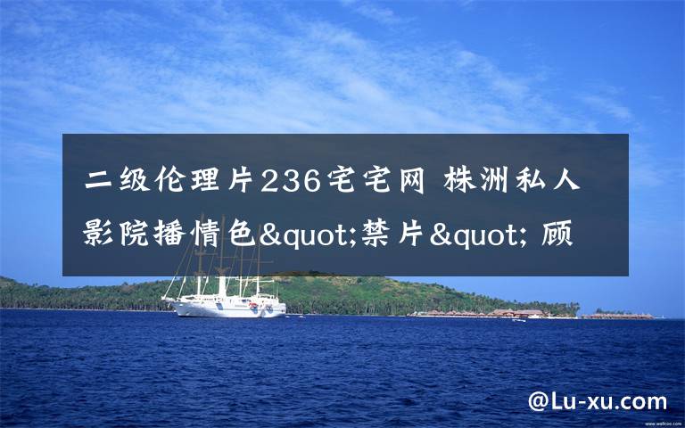 二级伦理片236宅宅网 株洲私人影院播情色"禁片" 顾客中有未成年人