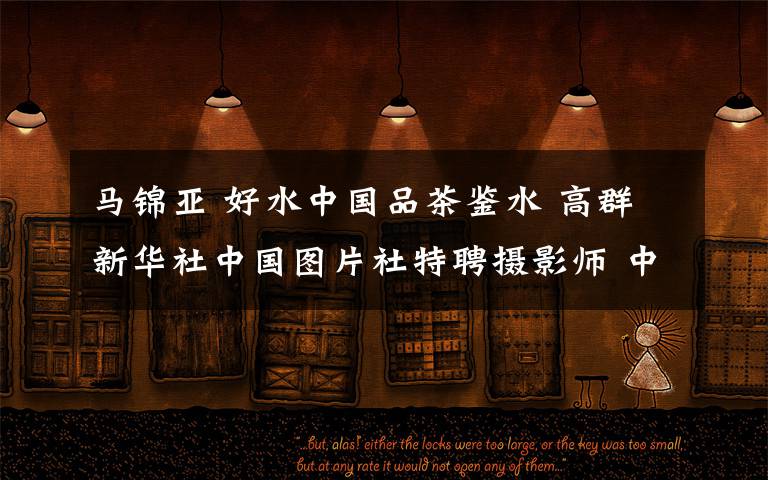 马锦亚 好水中国品茶鉴水 高群新华社中国图片社特聘摄影师 中国新闻摄影协会会员