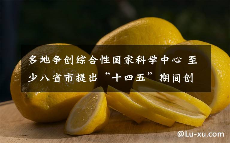 多地争创综合性国家科学中心 至少八省市提出“十四五”期间创建目标 目前是什么情况?