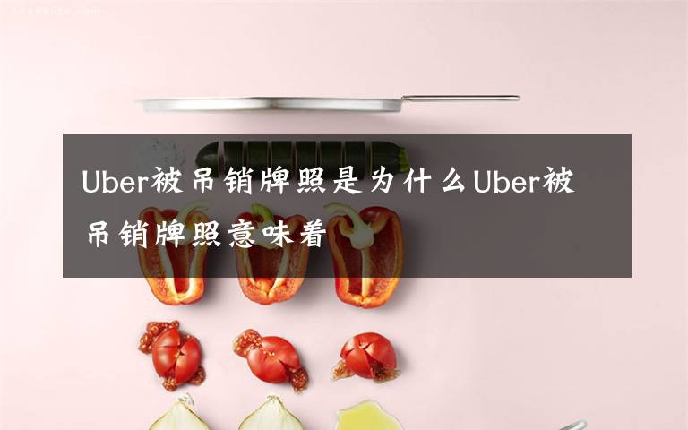 Uber被吊销牌照是为什么Uber被吊销牌照意味着