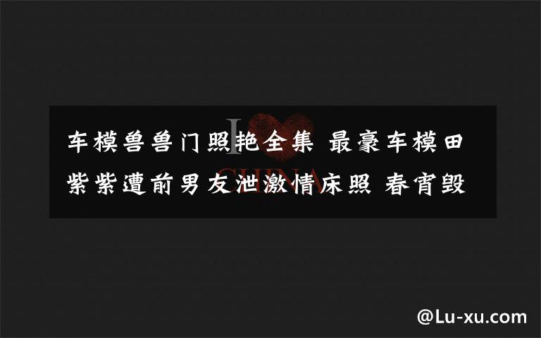车模兽兽门照艳全集 最豪车模田紫紫遭前男友泄激情床照 春宵毁了一生节操