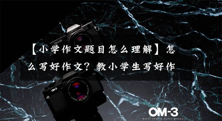 【小学作文题目怎么理解】怎么写好作文？教小学生写好作文的四种方法！告别零分作文