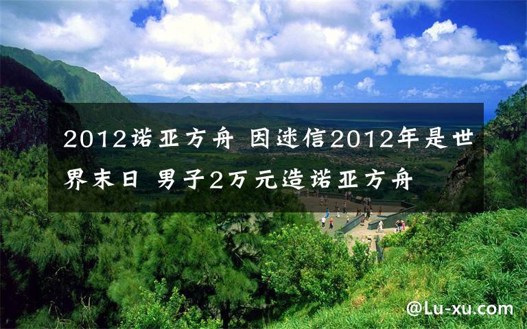 2012诺亚方舟 因迷信2012年是世界末日 男子2万元造诺亚方舟