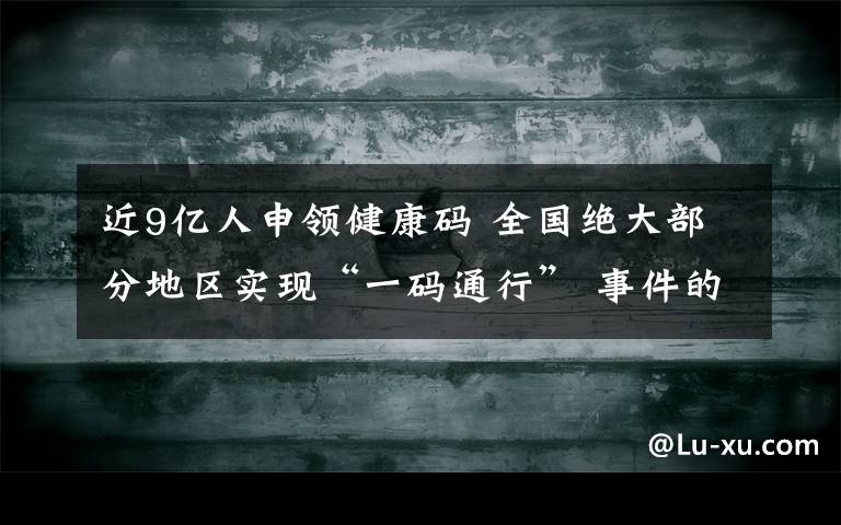 近9亿人申领健康码 全国绝大部分地区实现“一码通行” 事件的真相是什么?