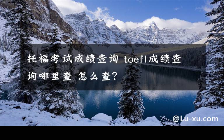 托福考试成绩查询 toefl成绩查询哪里查 怎么查?