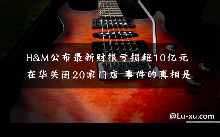 H&M公布最新财报亏损超10亿元 在华关闭20家门店 事件的真相是什么?