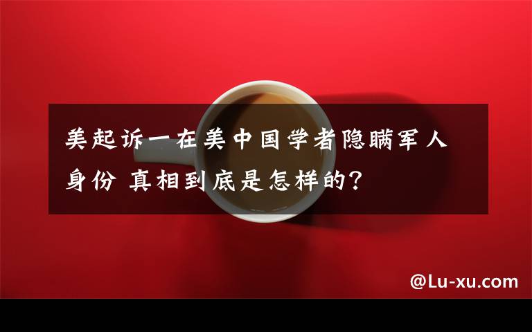 美起诉一在美中国学者隐瞒军人身份 真相到底是怎样的?