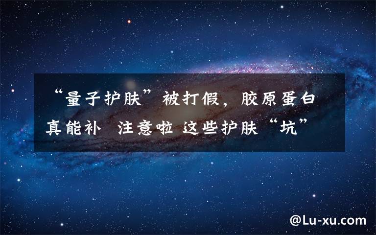 “量子护肤”被打假,胶原蛋白真能补  注意啦 这些护肤“坑”别踩