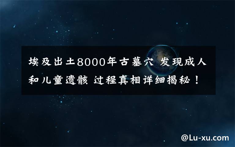 埃及出土8000年古墓穴 发现成人和儿童遗骸 过程真相详细揭秘!