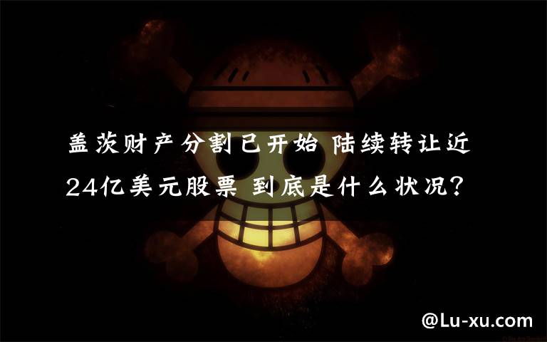 盖茨财产分割已开始 陆续转让近24亿美元股票 到底是什么状况?