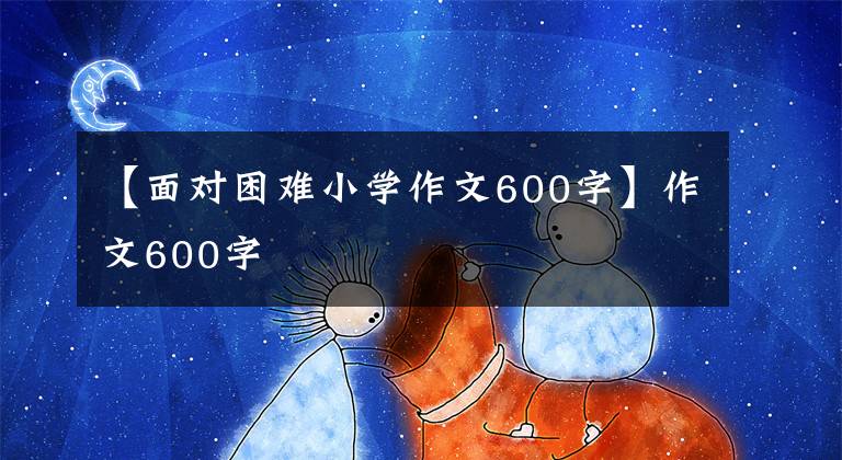 【面对困难小学作文600字】作文600字