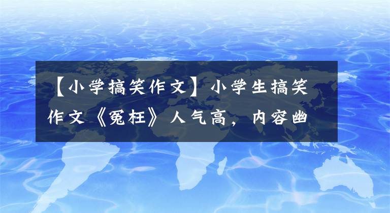 【小学搞笑作文】小学生搞笑作文《冤枉》人气高，内容幽默，被网友调侃。幸好委屈了