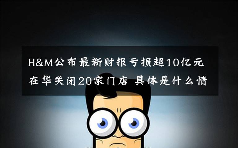 H&M公布最新财报亏损超10亿元 在华关闭20家门店 具体是什么情况?
