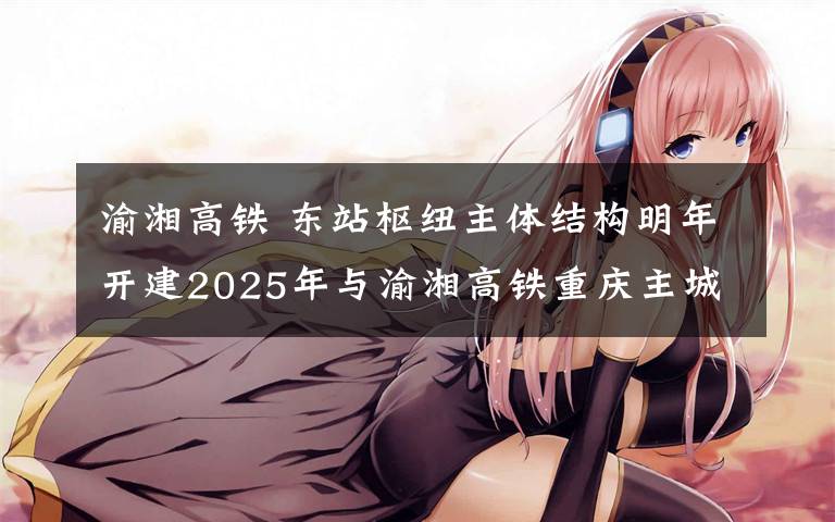 渝湘高铁 东站枢纽主体结构明年开建2025年与渝湘高铁重庆主城至黔江段、渝万高铁同步建成投用