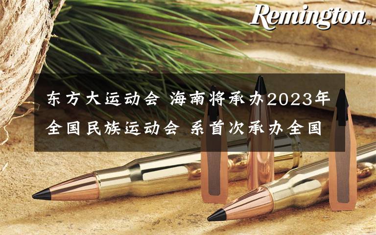 东方大运动会 海南将承办2023年全国民族运动会 系首次承办全国性大型赛事