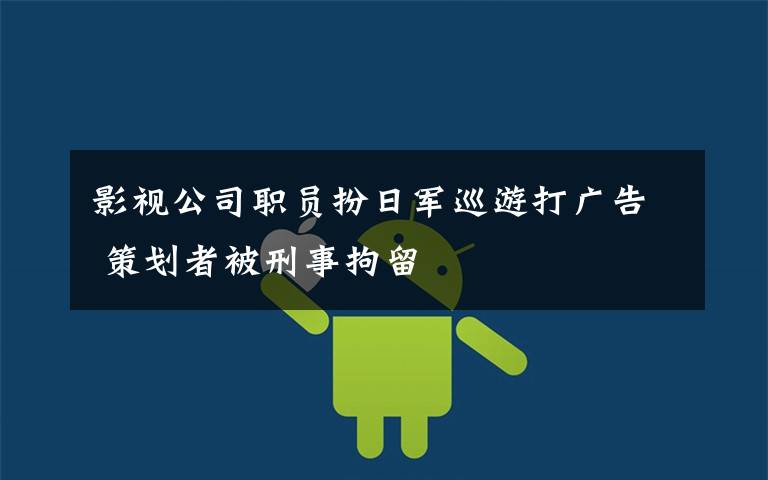 影视公司职员扮日军巡游打广告 策划者被刑事拘留