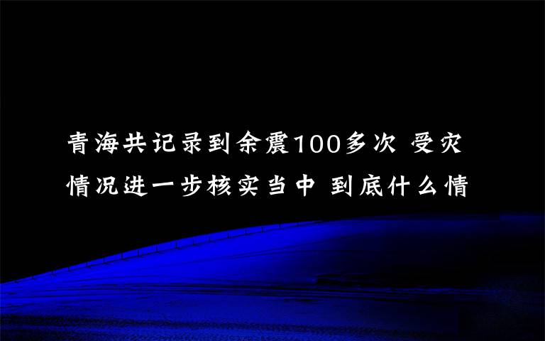 青海共记录到余震100多次 受灾情况进一步核实当中 到底什么情况呢？