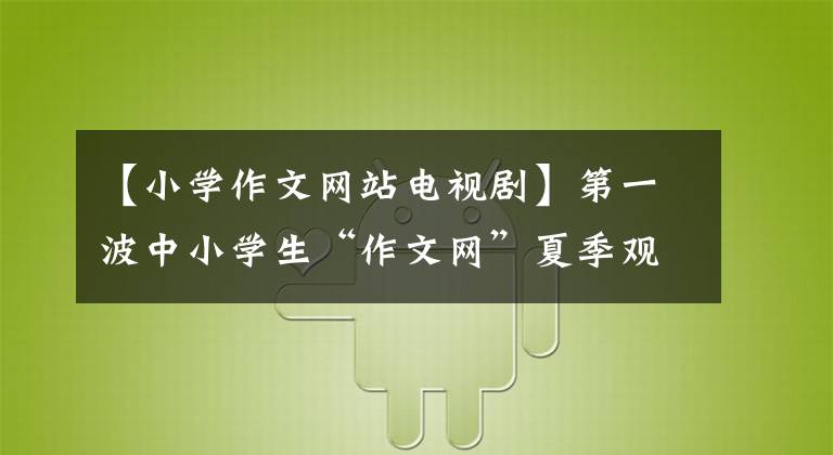 【小学作文网站电视剧】第一波中小学生“作文网”夏季观影活动