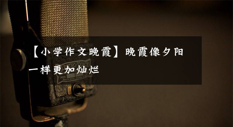 【小学作文晚霞】晚霞像夕阳一样更加灿烂