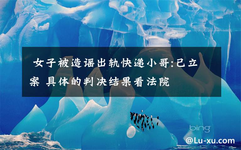 女子被造谣出轨快递小哥:已立案 具体的判决结果看法院