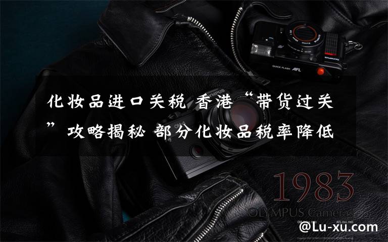 化妆品进口关税 香港“带货过关”攻略揭秘 部分化妆品税率降低至30%