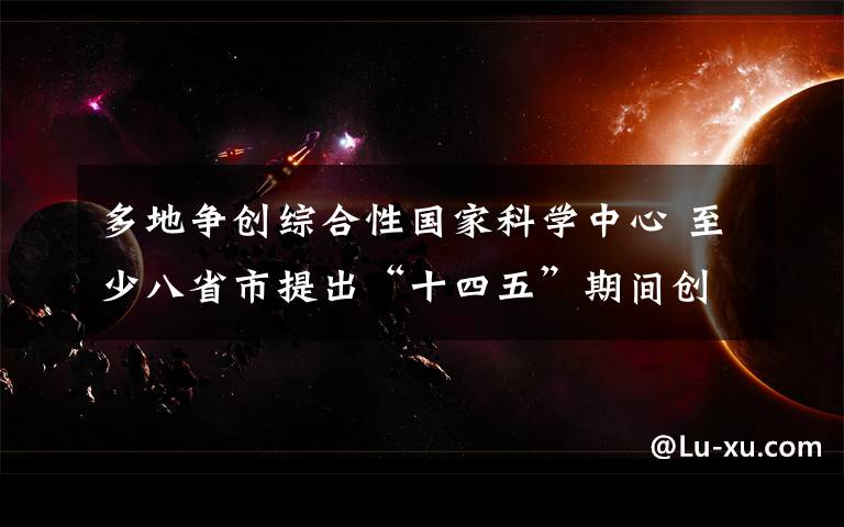 多地争创综合性国家科学中心 至少八省市提出“十四五”期间创建目标 登上网络热搜了！