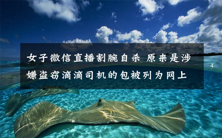 女子微信直播割腕自杀 原来是涉嫌盗窃滴滴司机的包被列为网上在逃人员