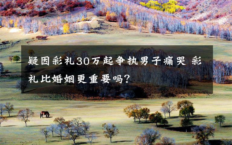 疑因彩礼30万起争执男子痛哭 彩礼比婚姻更重要吗?