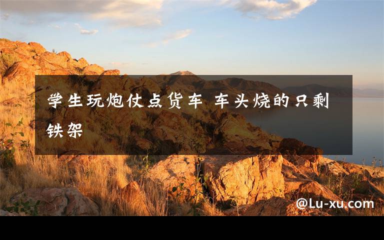 学生玩炮仗点货车 车头烧的只剩铁架