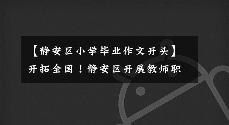 【静安区小学毕业作文开头】开拓全国!静安区开展教师职后综合教育知识和技能培训。