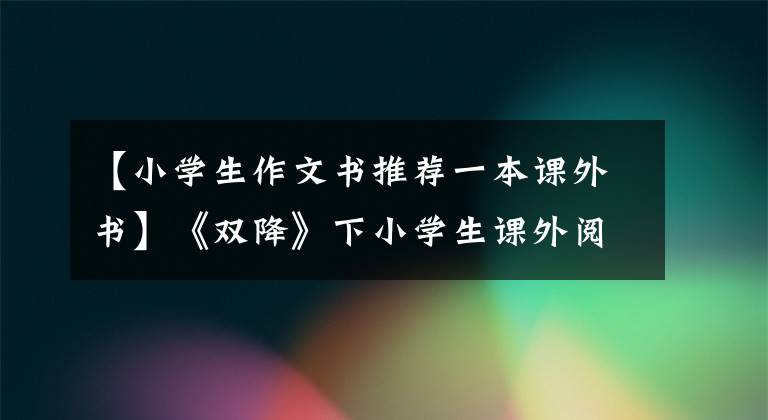 【小学生作文书推荐一本课外书】《双降》下小学生课外阅读图书目录(转发给家长)