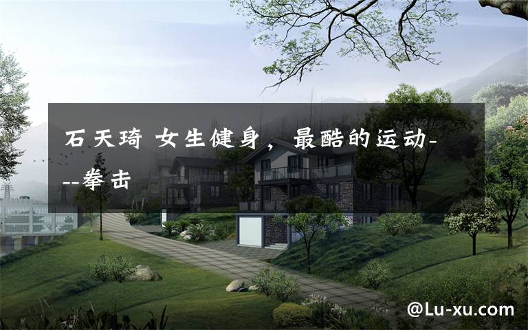 石天琦 女生健身,最酷的运动---拳击