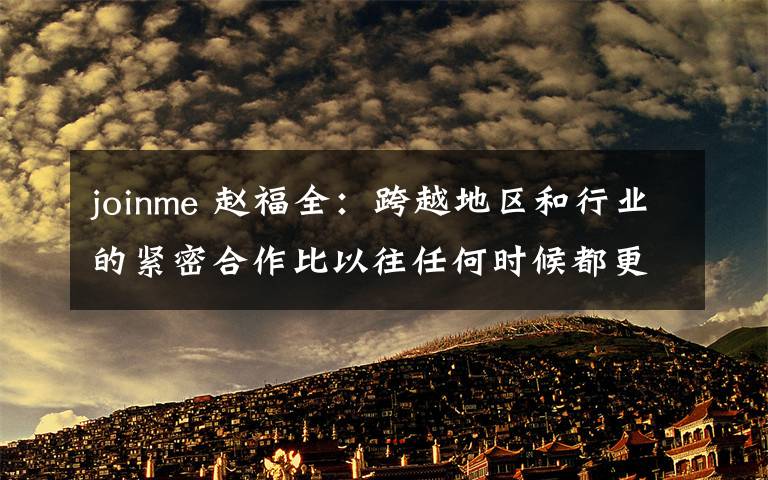 joinme 赵福全:跨越地区和行业的紧密合作比以往任何时候都更加重要 【图】