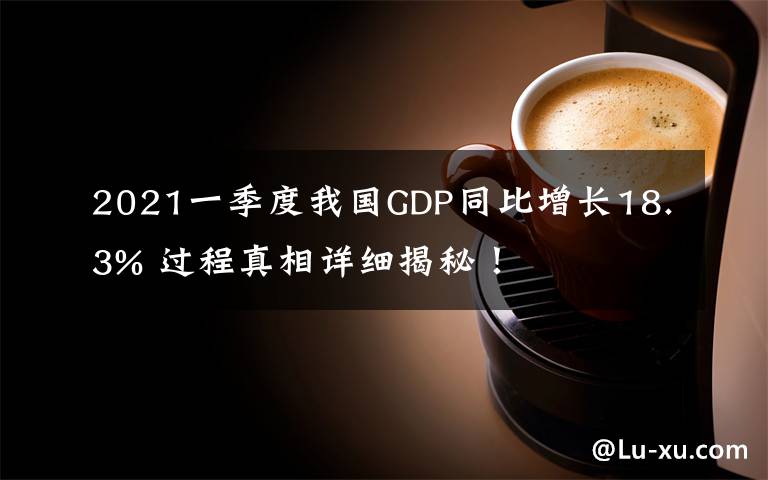 2021一季度我国GDP同比增长18.3% 过程真相详细揭秘!