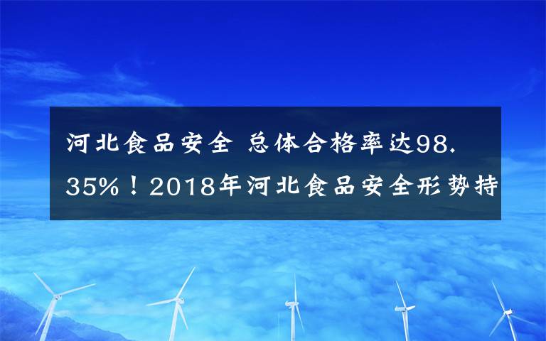 河北食品安全 总体合格率达98.35%!2018年河北食品安全形势持续稳定