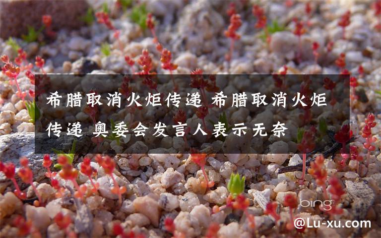 希腊取消火炬传递 希腊取消火炬传递 奥委会发言人表示无奈