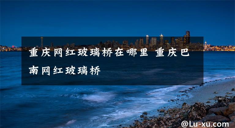 重庆网红玻璃桥在哪里 重庆巴南网红玻璃桥