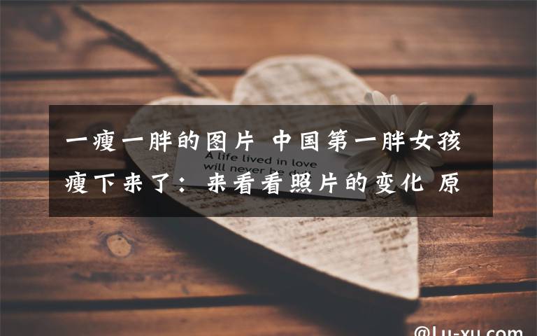 一瘦一胖的图片 中国第一胖女孩瘦下来了:来看看照片的变化 原来每个胖子都是潜力股